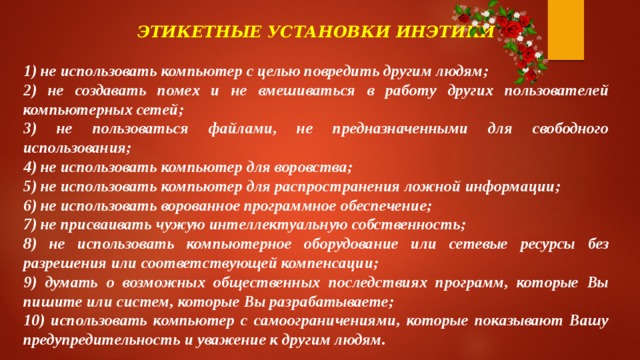 ЭТИКЕТНЫЕ УСТАНОВКИ ИНЭТИКИ  1) не использовать компьютер с целью повредить другим людям; 2) не создавать помех и не вмешиваться в работу других пользователей компьютерных сетей; 3) не пользоваться файлами, не предназначенными для свободного использования; 4) не использовать компьютер для воровства; 5) не использовать компьютер для распространения ложной информации; 6) не использовать ворованное программное обеспечение; 7) не присваивать чужую интеллектуальную собственность; 8) не использовать компьютерное оборудование или сетевые ресурсы без разрешения или соответствующей компенсации; 9) думать о возможных общественных последствиях программ, которые Вы пишите или систем, которые Вы разрабатываете; 10) использовать компьютер с самоограничениями, которые показывают Вашу предупредительность и уважение к другим людям. 