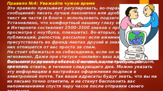 Правило №4: Уважайте чужое время Это правило призывает регулировать, во-первых, объем сообщений: писать лучше лаконично или дробить большой текст на части (в блоге – использовать подзаголовки). Установлено, что комфортный нашему глазу объем страницы в Интернете составляет 2500–3500 знаков с пробелами (при просмотре с ноутбука, планшета). Во-вторых, важна частота публикаций, репостов, рассылок: если ежеминутно присутствовать во френд-лентах друзей и знакомых, часть из них отпишется от вас просто за спам. Не стоит обижаться на собеседника, если он не ответил мгновенно. Даже при статусе «онлайн» ваш адресат может быть занят срочной работой, беседой с начальством, обедом, наконец. Возьмите за правило отвечать на письма, не требующие срочного ответа, в течение следующего дня. Можно указать эту информацию в настройках оформления подписи в электронной почте. Так ваши адресаты будут знать, что вы на их письмо точно ответите, и не станут беспокоить вас напоминаниями спустя пару часов после отправки своего послания. 