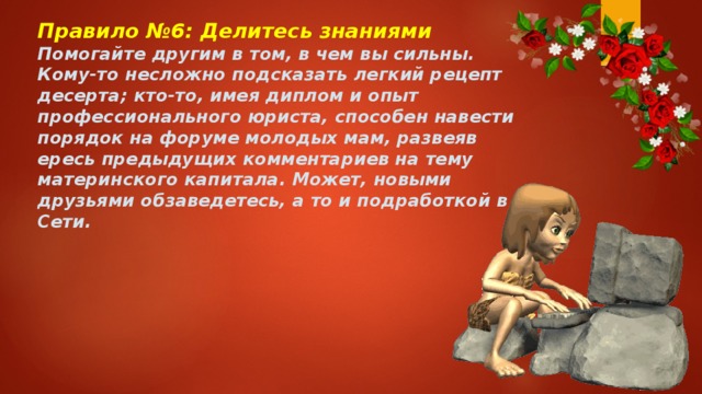 Правило №6: Делитесь знаниями Помогайте другим в том, в чем вы сильны. Кому-то несложно подсказать легкий рецепт десерта; кто-то, имея диплом и опыт профессионального юриста, способен навести порядок на форуме молодых мам, развеяв ересь предыдущих комментариев на тему материнского капитала. Может, новыми друзьями обзаведетесь, а то и подработкой в Сети. 