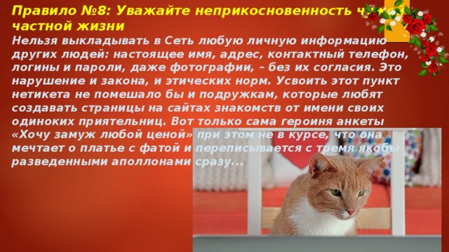Правило №8: Уважайте неприкосновенность чужой частной жизни Нельзя выкладывать в Сеть любую личную информацию других людей: настоящее имя, адрес, контактный телефон, логины и пароли, даже фотографии, – без их согласия. Это нарушение и закона, и этических норм. Усвоить этот пункт нетикета не помешало бы и подружкам, которые любят создавать страницы на сайтах знакомств от имени своих одиноких приятельниц. Вот только сама героиня анкеты «Хочу замуж любой ценой» при этом не в курсе, что она мечтает о платье с фатой и переписывается с тремя якобы разведенными аполлонами сразу... 
