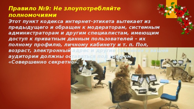 Правило №9: Не злоупотребляйте полномочиями Этот пункт кодекса интернет-этикета вытекает из предыдущего и обращен к модераторам, системным администраторам и другим специалистам, имеющим доступ к приватным данным пользователей – их полному профилю, личному кабинету и т. п. Пол, возраст, электронный адрес и другие сведения о вашей аудитории должны оставаться под грифом «Совершенно секретно». 