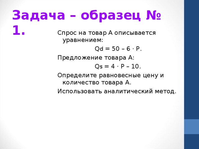 Задача – образец № 1. Спрос на товар А описывается уравнением:    Q d  = 50 – 6 · Р. Предложение товара А:    Q s  = 4 · Р – 10. Определите равновесные цену и количество товара А. Использовать аналитический метод. 