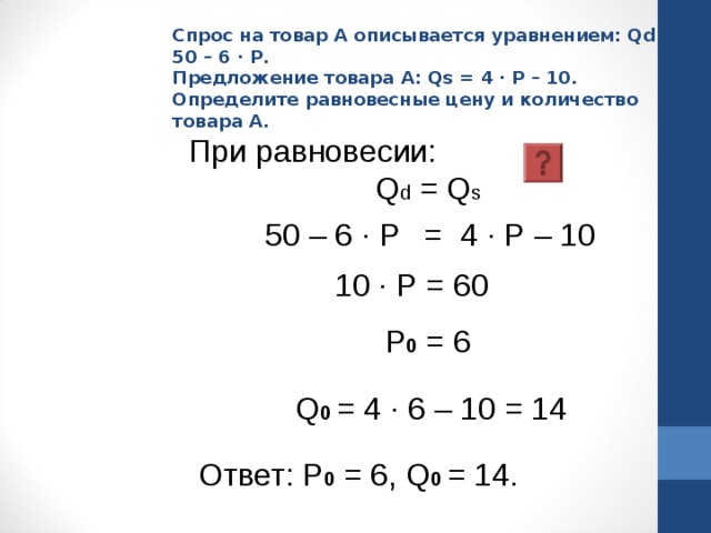 Спрос на товар А описывается уравнением: Qd = 50 – 6 · Р.  Предложение товара А: Qs = 4 · Р – 10.  Определите равновесные цену и количество товара А. При равновесии:    Q d = Q s   50 – 6 · Р  = 4 · Р – 10 10 · Р = 60 Р 0 = 6 Q 0  = 4 · 6 – 10 = 14 Ответ: Р 0 = 6, Q 0  = 14. 