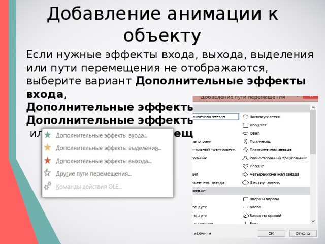 Добавление анимации к объекту Если нужные эффекты входа, выхода, выделения или пути перемещения не отображаются, выберите вариант  Дополнительные эффекты входа ,   Дополнительные эффекты выделения ,   Дополнительные эффекты выхода   или  Другие пути перемещения . 