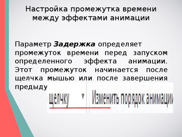 Настройка промежутка времени между эффектами анимации Параметр  Задержка  определяет промежуток времени перед запуском определенного эффекта анимации. Этот промежуток начинается после щелчка мышью или после завершения предыдущего эффекта. 
