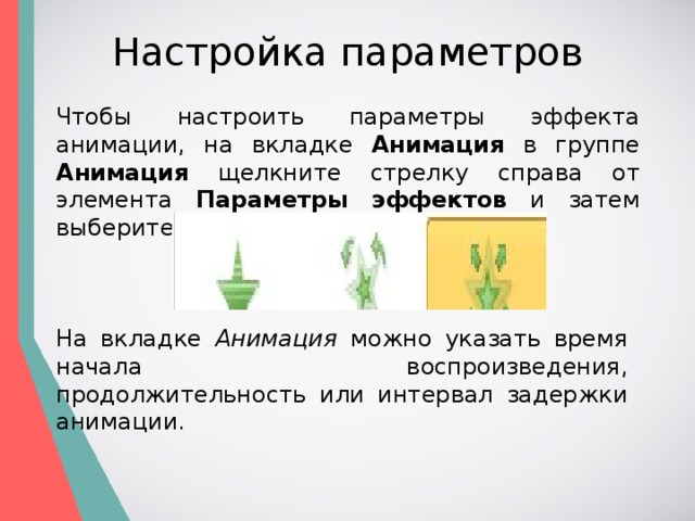Настройка параметров Чтобы настроить параметры эффекта анимации, на вкладке Анимация в группе Анимация щелкните стрелку справа от элемента Параметры эффектов и затем выберите необходимый параметр. На вкладке Анимация можно указать время начала воспроизведения, продолжительность или интервал задержки анимации. 