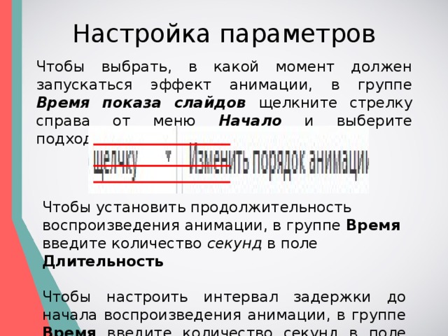 Настройка параметров Чтобы выбрать, в какой момент должен запускаться эффект анимации, в группе Время показа слайдов  щелкните стрелку справа от меню Начало и выберите подходящий параметр. Чтобы установить продолжительность воспроизведения анимации, в группе Время введите количество секунд в поле Длительность  Чтобы настроить интервал задержки до начала воспроизведения анимации, в группе Время введите количество секунд в поле Задержка .  