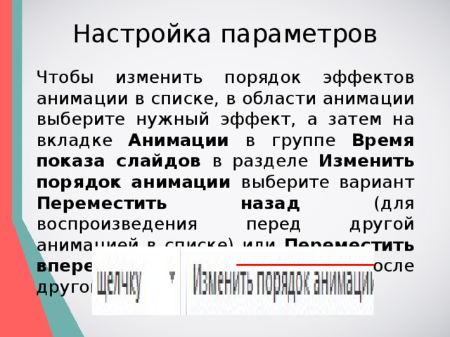 Настройка параметров Чтобы изменить порядок эффектов анимации в списке, в области анимации выберите нужный эффект, а затем на вкладке Анимации в группе Время показа слайдов в разделе Изменить порядок анимации выберите вариант Переместить назад (для воспроизведения перед другой анимацией в списке) или Переместить вперед (для воспроизведения после другой анимации в списке). 