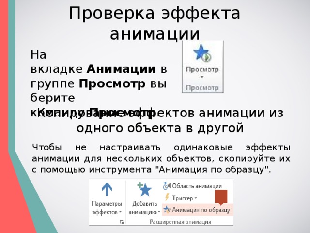 Проверка эффекта анимации На вкладке  Анимации  в группе  Просмотр  выберите команду  Просмотр . Копирование эффектов анимации из одного объекта в другой Чтобы не настраивать одинаковые эффекты анимации для нескольких объектов, скопируйте их с помощью инструмента 