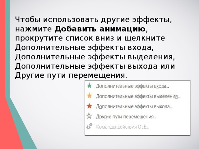 Чтобы использовать другие эффекты, нажмите  Добавить анимацию , прокрутите список вниз и щелкните   Дополнительные эффекты входа,   Дополнительные эффекты выделения,   Дополнительные эффекты выхода или   Другие пути перемещения. 