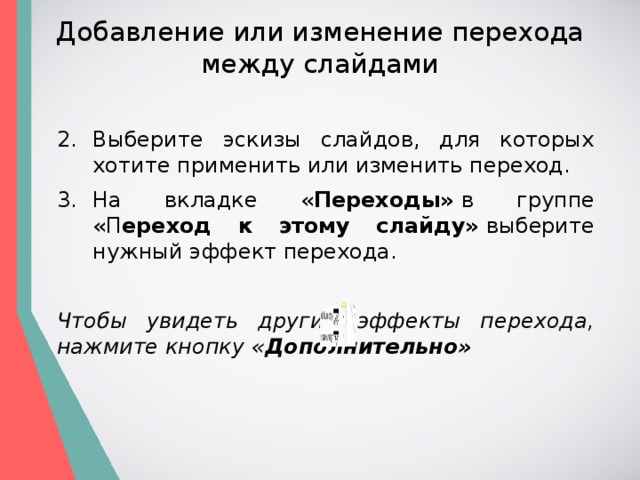 Добавление или изменение перехода между слайдами Выберите эскизы слайдов, для которых хотите применить или изменить переход. На вкладке « Переходы»  в группе «П ереход к этому слайду»  выберите нужный эффект перехода. Чтобы увидеть другие эффекты перехода, нажмите кнопку « Дополнительно» 