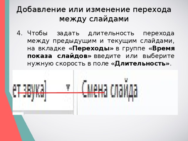 Добавление или изменение перехода между слайдами Чтобы задать длительность перехода между предыдущим и текущим слайдами, на вкладке « Переходы»  в группе « Время показа слайдов»  введите или выберите нужную скорость в поле « Длительность» . 
