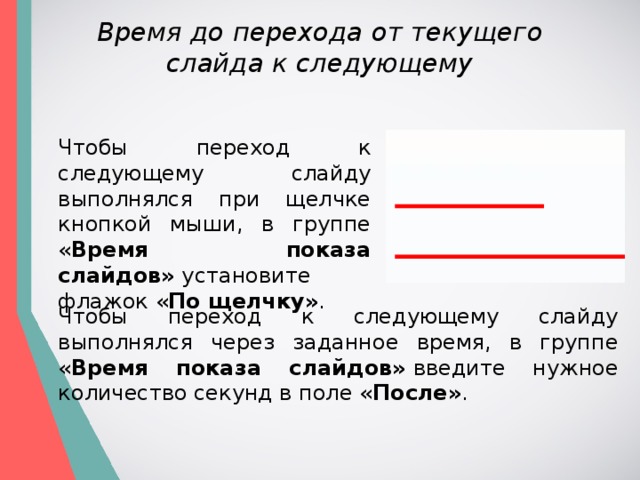 Время до перехода от текущего слайда к следующему Чтобы переход к следующему слайду выполнялся при щелчке кнопкой мыши, в группе « Время показа слайдов»  установите флажок « По щелчку» . Чтобы переход к следующему слайду выполнялся через заданное время, в группе « Время показа слайдов»  введите нужное количество секунд в поле « После» . 