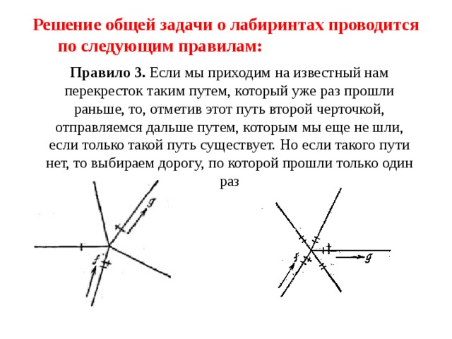 Решение общей задачи о лабиринтах проводится по следующим правилам: Правило 3. Если мы приходим на известный нам перекресток таким путем, который уже раз прошли раньше, то, отметив этот путь второй черточкой, отправляемся дальше путем, которым мы еще не шли, если только такой путь существует. Но если такого пути нет, то выбираем дорогу, по которой прошли только один раз 