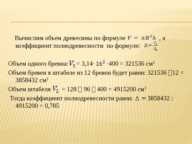  Вычислим объем древесины по формуле , а коэффициент полнодревесности по формуле: Объем одного бревна: = 3,14 400 = 321536 см 3 Объем бревен в штабеле из 12 бревен будет равен: 321536  12 = 3858432 см 3 Объем штабеля = 128  96  400 = 4915200 см 3  Тогда коэффициент полнодревесности равен: 3858432 : 4915200 = 0,785 