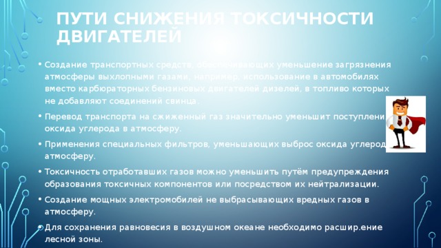 Пути снижения токсичности двигателей Создание транспортных средств, обеспечивающих уменьшение загрязнения атмосферы выхлопными газами, например, использование в автомобилях вместо карбюраторных бензиновых двигателей дизелей, в топливо которых не добавляют соединений свинца. Перевод транспорта на сжиженный газ значительно уменьшит поступления оксида углерода в атмосферу. Применения специальных фильтров, уменьшающих выброс оксида углерода в атмосферу. Токсичность отработавших газов можно уменьшить путём предупреждения образования токсичных компонентов или посредством их нейтрализации. Создание мощных электромобилей не выбрасывающих вредных газов в атмосферу.  Для сохранения равновесия в воздушном океане необходимо расшир.ение лесной зоны. 