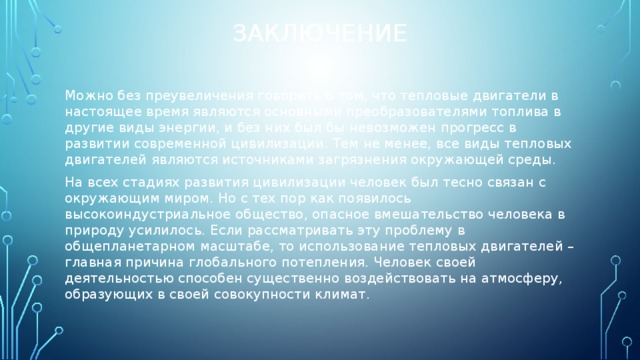 Заключение Можно без преувеличения говорить о том, что тепловые двигатели в настоящее время являются основными преобразователями топлива в другие виды энергии, и без них был бы невозможен прогресс в развитии современной цивилизации. Тем не менее, все виды тепловых двигателей являются источниками загрязнения окружающей среды. На всех стадиях развития цивилизации человек был тесно связан с окружающим миром. Но с тех пор как появилось высокоиндустриальное общество, опасное вмешательство человека в природу усилилось. Если рассматривать эту проблему в общепланетарном масштабе, то использование тепловых двигателей – главная причина глобального потепления. Человек своей деятельностью способен существенно воздействовать на атмосферу, образующих в своей совокупности климат. 