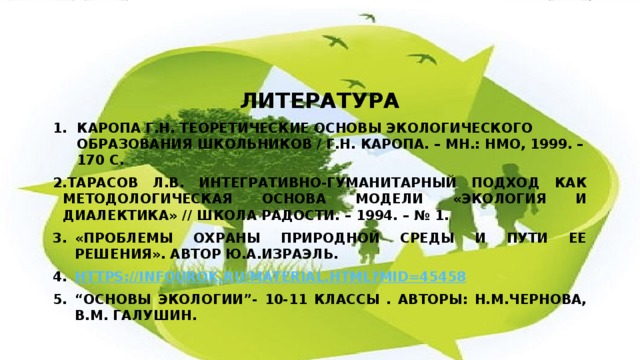 лллитература ЛИТЕРАТУРА Каропа Г.Н. Теоретические основы экологического образования школьников / Г.Н. Каропа. – Мн.: НМО, 1999. – 170 с. Тарасов Л.В. Интегративно-гуманитарный подход как методологическая основа модели «Экология и диалектика» // Школа радости. – 1994. – № 1. «Проблемы охраны природной среды и пути ее решения». Автор Ю.А.Израэль. https://infourok.ru/material.html?mid=45458 “ Основы экологии”- 10-11 классы . Авторы: Н.М.Чернова, В.М. Галушин. 