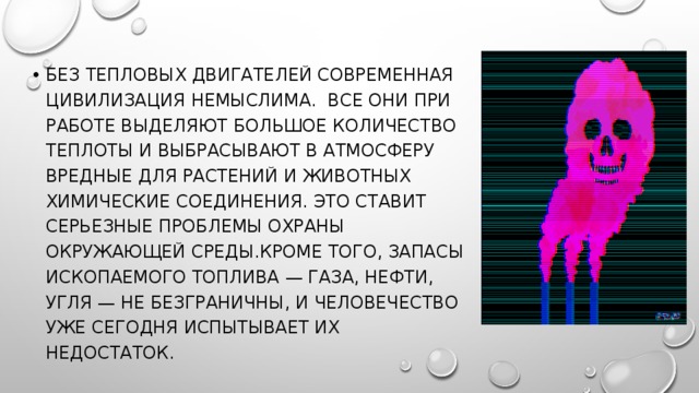 Без тепловых двигателей современная цивилизация немыслима.  Все они при работе выделяют большое количество теплоты и выбрасывают в атмосферу вредные для растений и животных химические соединения. Это ставит серьезные проблемы охраны окружающей среды.Кроме того, запасы ископаемого топлива — газа, нефти, угля — не безграничны, и человечество уже сегодня испытывает их недостаток. 