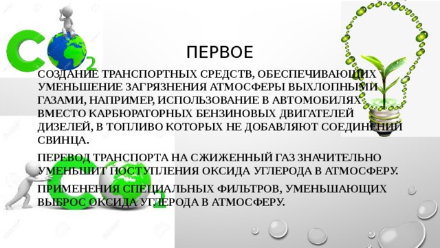 Первое Создание транспортных средств, обеспечивающих уменьшение загрязнения атмосферы выхлопными газами, например, использование в автомобилях вместо карбюраторных бензиновых двигателей дизелей, в топливо которых не добавляют соединений свинца. Перевод транспорта на сжиженный газ значительно уменьшит поступления оксида углерода в атмосферу. Применения специальных фильтров, уменьшающих выброс оксида углерода в атмосферу. 