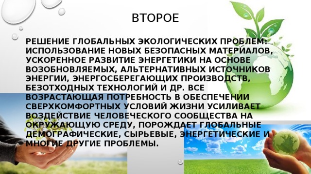 Второе решение глобальных экологических проблем: использование новых безопасных материалов, ускоренное развитие энергетики на основе возобновляемых, альтернативных источников энергии, энергосберегающих производств, безотходных технологий и др. все возрастающая потребность в обеспечении сверхкомфортных условий жизни усиливает воздействие человеческого сообщества на окружающую среду, порождает глобальные демографические, сырьевые, энергетические и многие другие проблемы. 