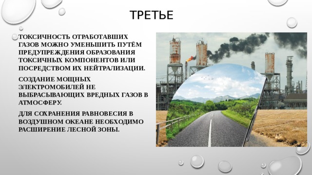 третье Токсичность отработавших газов можно уменьшить путём предупреждения образования токсичных компонентов или посредством их нейтрализации. Создание мощных электромобилей не выбрасывающих вредных газов в атмосферу. Для сохранения равновесия в воздушном океане необходимо расширение лесной зоны. 