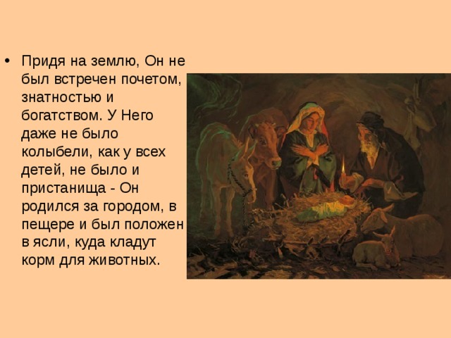 Придя на землю, Он не был встречен почетом, знатностью и богатством. У Него даже не было колыбели, как у всех детей, не было и пристанища - Он родился за городом, в пещере и был положен в ясли, куда кладут корм для животных.