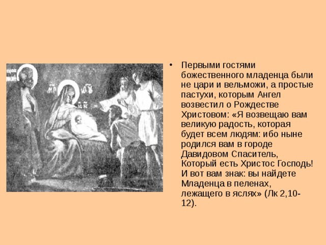 Первыми гостями божественного младенца были не цари и вельможи, а простые пастухи, которым Ангел возвестил о Рождестве Христовом: «Я возвещаю вам великую радость, которая будет всем людям: ибо ныне родился вам в городе Давидовом Спаситель, Который есть Христос Господь! И вот вам знак: вы найдете Младенца в пеленах, лежащего в яслях» (Лк 2,10-12).