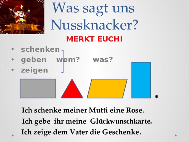  Was sagt uns  Nussknacker? MERKT EUCH!  schenken  geben   wem? was?  zeigen  Ich schenke meiner Mutti eine Rose. Ich gebe ihr meine Gl ückwunschkarte. Ich zeige dem Vater die Geschenke. 