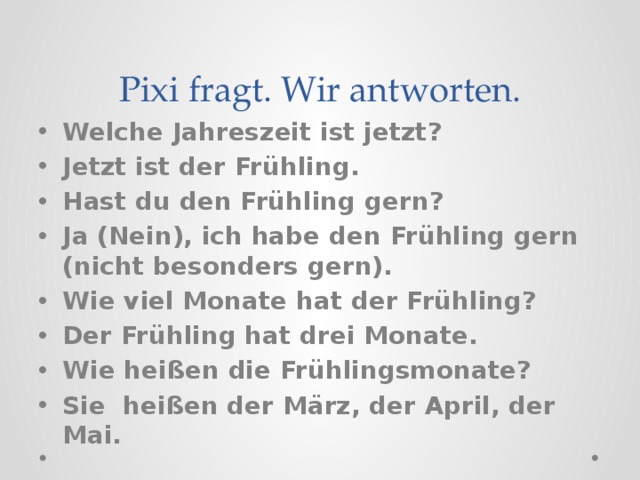 Pixi fragt. Wir antworten. Welche Jahreszeit ist jetzt? Jetzt ist der Frühling. Hast du den Frühling gern? Ja (Nein), ich habe den Frühling gern (nicht besonders gern). Wie viel Monate hat der Frühling? Der Frühling hat drei Monate. Wie hei ßen die Frühlingsmonate? Sie heißen der März, der April, der Mai. 