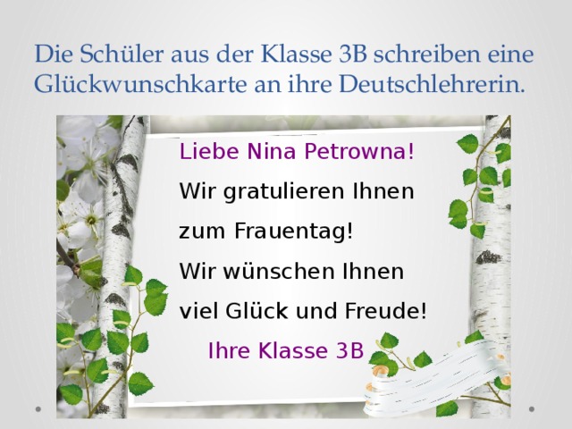 Die Sch üler aus der Klasse 3B schreiben eine Glückwunschkarte an ihre Deutschlehrerin. Liebe Nina Petrowna! Wir gratulieren Ihnen zum Frauentag! Wir wünschen Ihnen viel Glück und Freude!  Ihre Klasse 3B 