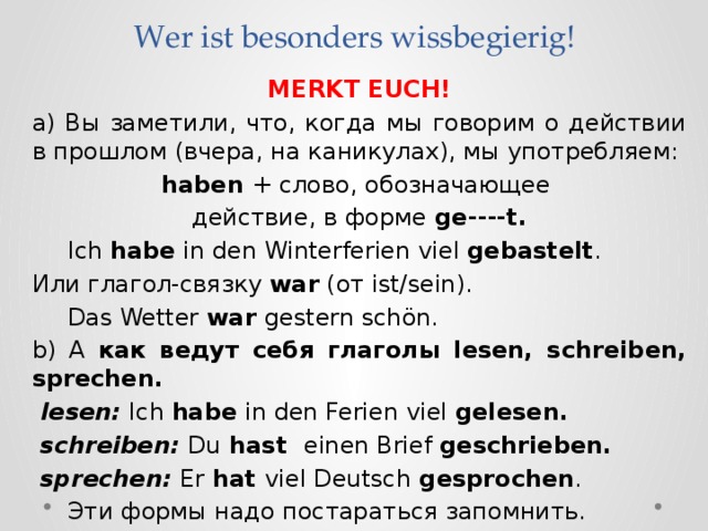 Wer ist besonders wissbegierig! MERKT EUCH! a) Вы заметили, что, когда мы говорим о действии в прошлом (вчера, на каникулах), мы употребляем: haben + слово, обозначающее действие, в форме ge----t.  Ich habe in den Winterferien viel gebastelt . Или глагол-связку war (от ist/sein).  Das Wetter war gestern sch ön. b) А как ведут себя глаголы lesen, schreiben, sprechen.  lesen: Ich habe in den Ferien viel gelesen.  schreiben: Du hast einen Brief geschrieben.  sprechen: Er hat viel Deutsch gesprochen .  Эти формы надо постараться запомнить. 