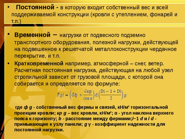  Постоянной - в которую входит собственный вес и всей поддерживаемой конструкции (кровли с утеплением, фонарей и т.п.) Временной – нагрузки от подвесного подземно транспортного оборудования, полезной нагрузки, действующей на подвешенное к решетчатой металлоконструкции чердачное перекрытие, и т.п. Кратковременной например, атмосферной – снег, ветер. Расчетная постоянная нагрузка, действующая на любой узел стропильной зависит от грузовой площади, с которой она собирается и определяется по формуле:  где ф g - собственный вес фермы и связей, кН/м² горизонтальной проекции кровли; кр g – вес кровли, кН/м²; α - угол наклона верхнего пояса к горизонту; b - расстояние между фермами; i −1 d и i d - примыкающие к узлу панели; g γ - коэффициент надежности для постоянной нагрузки. 