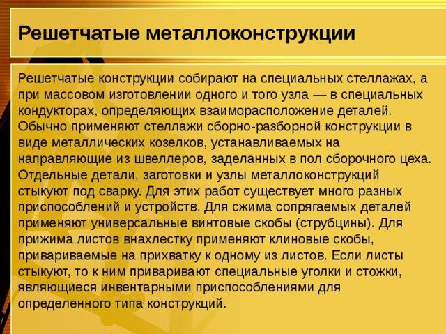 Решетчатые металлоконструкции Решетчатые конструкции собирают на специальных стеллажах, а при массовом изготовлении одного и того узла — в специальных кондукторах, определяющих взаиморасположение деталей. Обычно применяют стеллажи сборно-разборной конструкции в виде металлических козелков, устанавливаемых на направляющие из швеллеров, заделанных в пол сборочного цеха. Отдельные детали, заготовки и узлы металлоконструкций стыкуют под сварку. Для этих работ существует много разных приспособлений и устройств. Для сжима сопрягаемых деталей применяют универсальные винтовые скобы (струбцины). Для прижима листов внахлестку применяют клиновые скобы, привариваемые на прихватку к одному из листов. Если листы стыкуют, то к ним приваривают специальные уголки и стожки, являющиеся инвентарными приспособлениями для определенного типа конструкций. 