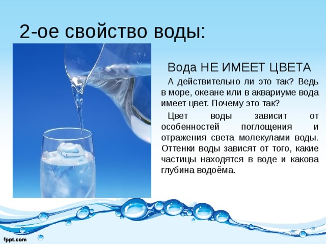 2-ое свойство воды: Вода НЕ ИМЕЕТ ЦВЕТА А действительно ли это так? Ведь в море, океане или в аквариуме вода имеет цвет. Почему это так? Цвет воды зависит от особенностей поглощения и отражения света молекулами воды. Оттенки воды зависят от того, какие частицы находятся в воде и какова глубина водоёма. 
