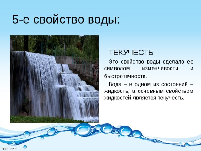 5-е свойство воды: ТЕКУЧЕСТЬ Это свойство воды сделало ее символом изменчивости и быстротечности . Вода – в одном из состояний – жидкость, а основным свойством жидкостей является текучесть. 