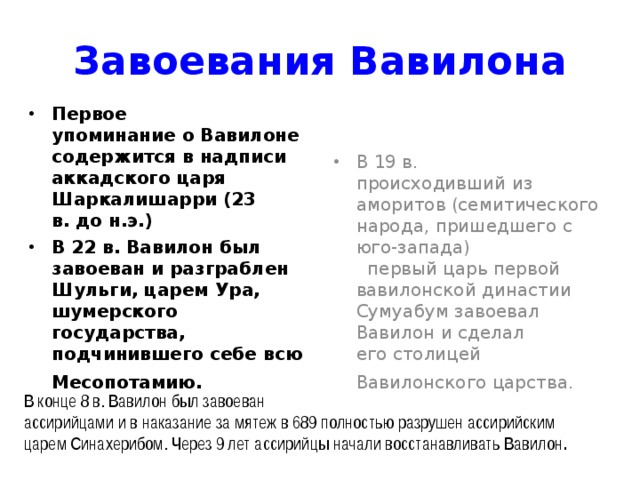 Завоевания Вавилона Первое  упоминание о Вавилоне содержится в надписи аккадского царя Шаркалишарри (23  в. до н.э.) В 22 в. Вавилон был завоеван и разграблен Шульги, царем Ура,  шумерского государства, подчинившего себе всю Месопотамию.  В 19 в.  происходивший из аморитов (семитического народа, пришедшего с юго-запада)  первый царь первой вавилонской династии Сумуабум завоевал Вавилон и сделал  его столицей Вавилонского царства.  В конце 8 в. Вавилон был завоеван  ассирийцами и в наказание за мятеж в 689 полностью разрушен ассирийским  царем Синахерибом. Через 9 лет ассирийцы начали восстанавливать Вавилон . 