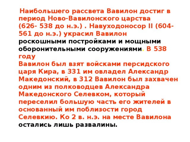  Наибольшего рассвета Вавилон достиг в период Ново-Вавилонского царства  (626- 538 до н.э.) . Навуходоносор II (604-561 до н.э.) украсил Вавилон  роскошными постройками и мощными оборонительными сооружениями . В 538 году  Вавилон был взят войсками персидского царя Кира, в 331 им овладел Александр  Македонский, в 312 Вавилон был захвачен одним из полководцев Александра  Македонского Селевком, который переселил большую часть его жителей в  основанный им поблизости город Селевкию. Ко 2 в. н.э. на месте Вавилона  остались лишь развалины. 