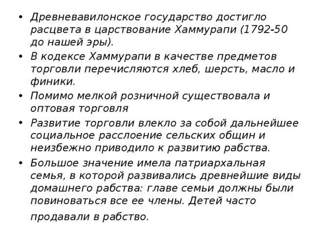 Древневавилонское государство достигло расцвета в царствование Хаммурапи (1792-50 до нашей эры). В кодексе Хаммурапи в качестве предметов торговли перечисляются хлеб, шерсть, масло и финики. Помимо мелкой розничной существовала и оптовая торговля Развитие торговли влекло за собой дальнейшее социальное расслоение сельских общин и неизбежно приводило к развитию рабства. Большое значение имела патриархальная семья, в которой развивались древнейшие виды домашнего рабства: главе семьи должны были повиноваться все ее члены. Детей часто продавали в рабство.  