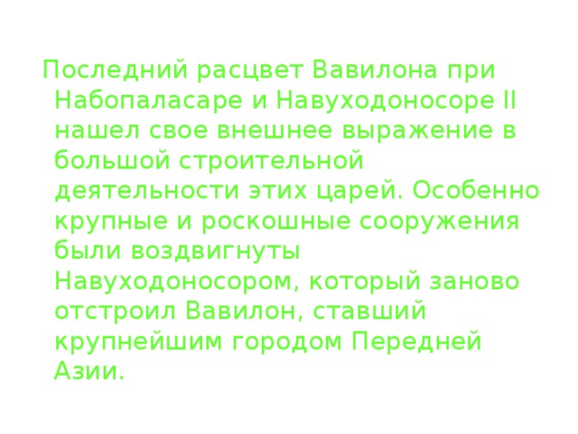  Последний расцвет Вавилона при Набопаласаре и Навуходоносоре II нашел свое внешнее выражение в большой строительной деятельности этих царей. Особенно крупные и роскошные сооружения были воздвигнуты Навуходоносором, который заново отстроил Вавилон, ставший крупнейшим городом Передней Азии. 