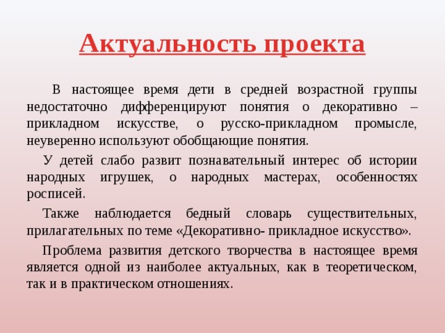 Актуальность проекта  В настоящее время дети в средней возрастной группы недостаточно дифференцируют понятия о декоративно – прикладном искусстве, о русско-прикладном промысле, неуверенно используют обобщающие понятия. У детей слабо развит познавательный интерес об истории народных игрушек, о народных мастерах, особенностях росписей. Также наблюдается бедный словарь существительных, прилагательных по теме «Декоративно- прикладное искусство». Проблема развития детского творчества в настоящее время является одной из наиболее актуальных, как в теоретическом, так и в практическом отношениях. 