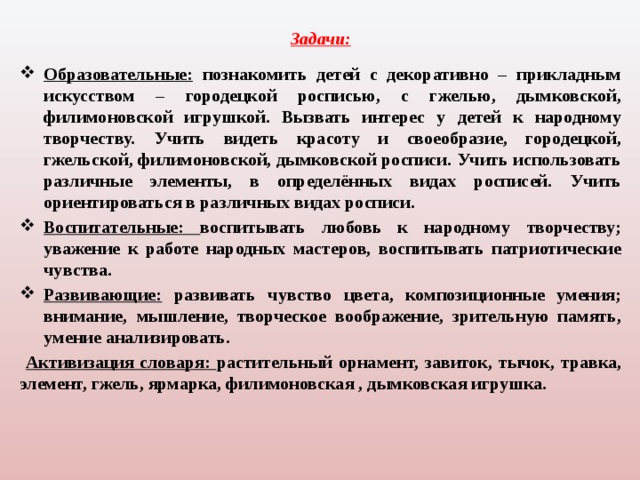 Задачи:   Образовательные: познакомить детей с декоративно – прикладным искусством – городецкой росписью, с гжелью, дымковской, филимоновской игрушкой. Вызвать интерес у детей к народному творчеству. Учить видеть красоту и своеобразие, городецкой, гжельской, филимоновской, дымковской росписи. Учить использовать различные элементы, в определённых видах росписей. Учить ориентироваться в различных видах росписи. Воспитательные: воспитывать любовь к народному творчеству; уважение к работе народных мастеров, воспитывать патриотические чувства. Развивающие: развивать чувство цвета, композиционные умения; внимание, мышление, творческое воображение, зрительную память, умение анализировать.  Активизация словаря: растительный орнамент, завиток, тычок, травка, элемент, гжель, ярмарка, филимоновская , дымковская игрушка. 