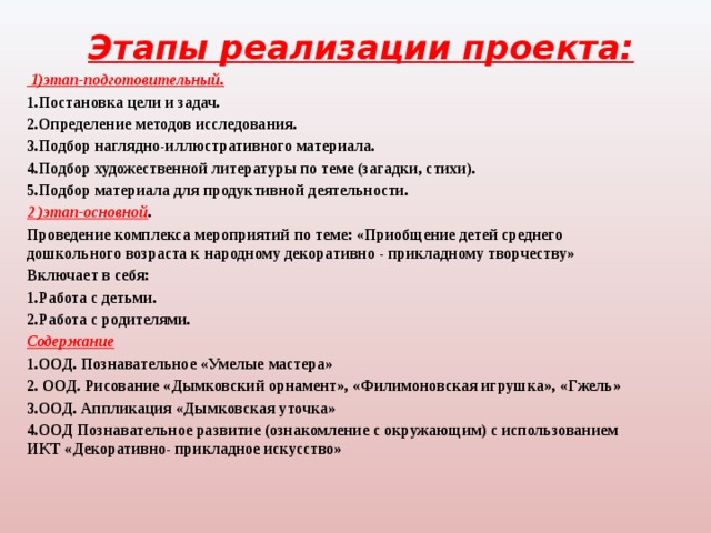 Этапы реализации проекта:    1)этап-подготовительный. 1.Постановка цели и задач. 2.Определение методов исследования. 3.Подбор наглядно-иллюстративного материала. 4.Подбор художественной литературы по теме (загадки, стихи). 5.Подбор материала для продуктивной деятельности. 2 )этап-основной . Проведение комплекса мероприятий по теме: «Приобщение детей среднего дошкольного возраста к народному декоративно - прикладному творчеству» Включает в себя: 1.Работа с детьми. 2.Работа с родителями. Содержание 1.ООД. Познавательное «Умелые мастера» 2. ООД. Рисование «Дымковский орнамент», «Филимоновская игрушка», «Гжель» 3.ООД. Аппликация «Дымковская уточка» 4.ООД Познавательное развитие (ознакомление с окружающим) с использованием ИКТ «Декоративно- прикладное искусство»  