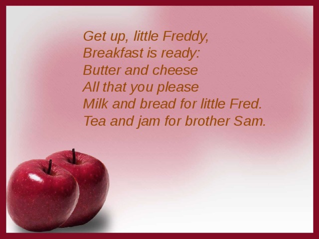 Get up, little Freddy,  Breakfast is ready:  Butter and cheese  All that you please  Milk and bread for little Fred.  Tea and jam for brother Sam. 