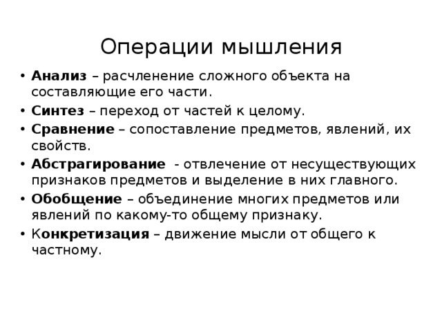 Операции мышления Анализ – расчленение сложного объекта на составляющие его части. Синтез – переход от частей к целому. Сравнение – сопоставление предметов, явлений, их свойств. Абстрагирование - отвлечение от несуществующих признаков предметов и выделение в них главного. Обобщение – объединение многих предметов или явлений по какому-то общему признаку. К онкретизация – движение мысли от общего к частному. 