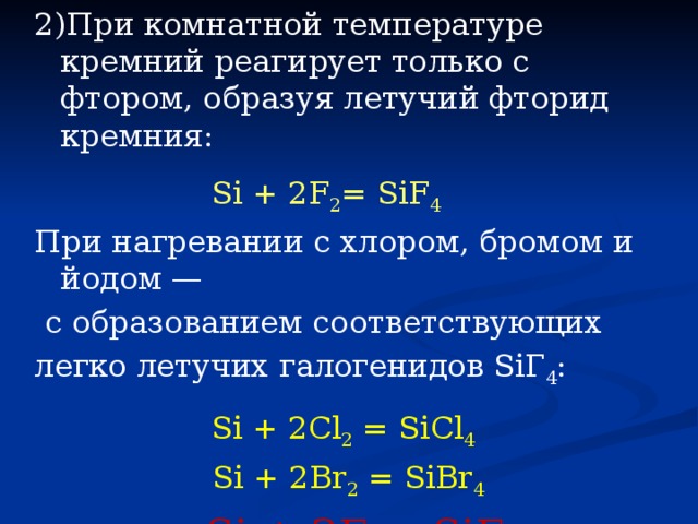 2)При комнатной температуре кремний реагирует только c фтором, образуя летучий фторид кремния:  Si + 2F 2 = SiF 4 При нагревании с хлором, бромом и йодом —  с образованием соответствующих легко летучих галогенидов SiГ 4 :  Si + 2Cl 2 = SiCl 4  Si + 2Br 2 = SiBr 4   Si + 2Г 2 = SiГ 4 