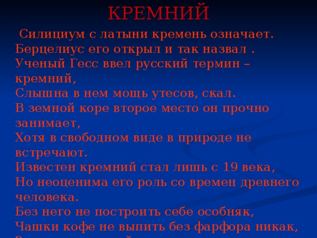 КРЕМНИЙ  Силициум с латыни кремень означает.  Берцелиус его открыл и так назвал .  Ученый Гесс ввел русский термин – кремний,  Слышна в нем мощь утесов, скал.  В земной коре второе место он прочно занимает,  Хотя в свободном виде в природе не встречают.  Известен кремний стал лишь с 19 века,  Но неоценима его роль со времен древнего человека.  Без него не построить себе особняк,  Чашки кофе не выпить без фарфора никак,  Звон хрустальный не слышать  И как о берег бьют волны,  Не носить топ - моделям серьги, броши, кулоны.    