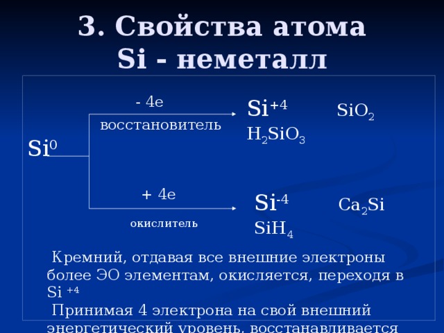 3. Свойства атома  Si - неметалл Si 0 - 4е Si +4 SiO 2 H 2 SiO 3 восстановитель + 4е Si -4 Ca 2 Si SiH 4 окислитель  Кремний, отдавая все внешние электроны более ЭО элементам, окисляется, переходя в Si +4  Принимая 4 электрона на свой внешний энергетический уровень, восстанавливается до Si -4 