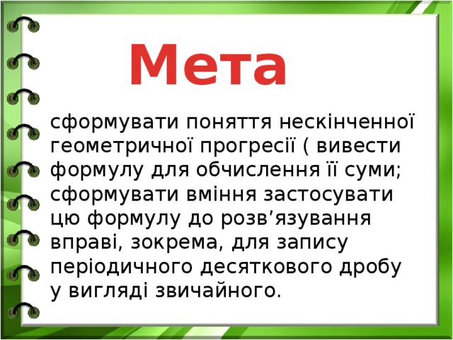 Мета сформувати поняття нескінченної геометричної прогресії ( вивести формулу для обчислення її суми; сформувати вміння застосувати цю формулу до розв’язування вправі, зокрема, для запису періодичного десяткового дробу у вигляді звичайного.