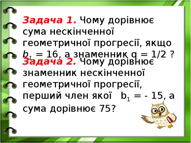 Задача 1 . Чому дорівнює сума нескінченної геометричної прогресії, якщо b 1 = 16, а знаменник q = 1/2 ? Задача 2. Чому дорівнює знаменник нескінченної геометричної прогресії, перший член якої b 1 = - 15, а сума дорівнює 75?